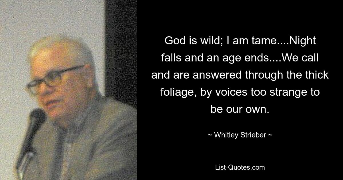 God is wild; I am tame....Night falls and an age ends....We call and are answered through the thick foliage, by voices too strange to be our own. — © Whitley Strieber