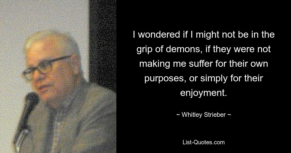 I wondered if I might not be in the grip of demons, if they were not making me suffer for their own purposes, or simply for their enjoyment. — © Whitley Strieber