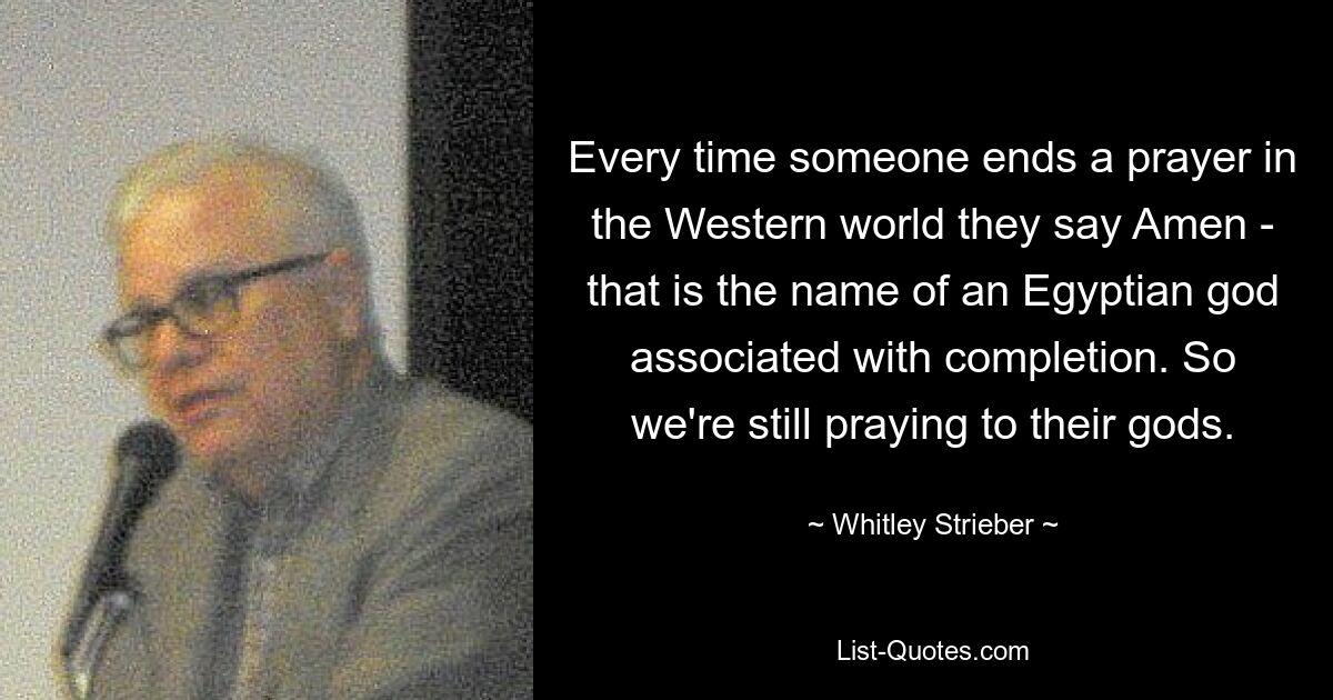 Every time someone ends a prayer in the Western world they say Amen - that is the name of an Egyptian god associated with completion. So we're still praying to their gods. — © Whitley Strieber