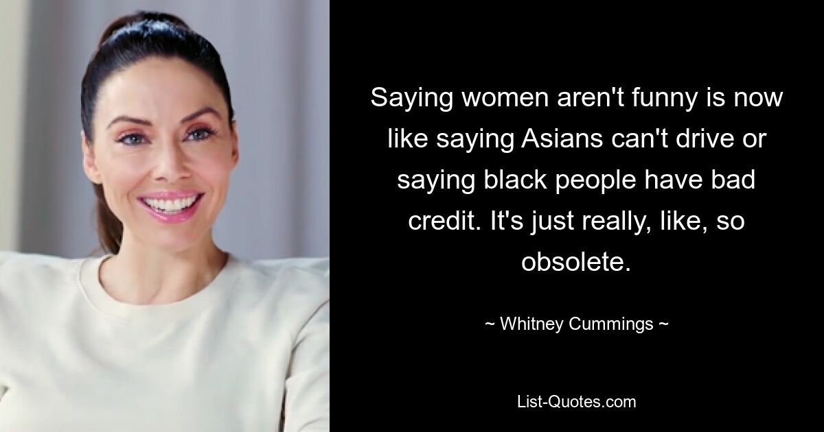 Saying women aren't funny is now like saying Asians can't drive or saying black people have bad credit. It's just really, like, so obsolete. — © Whitney Cummings