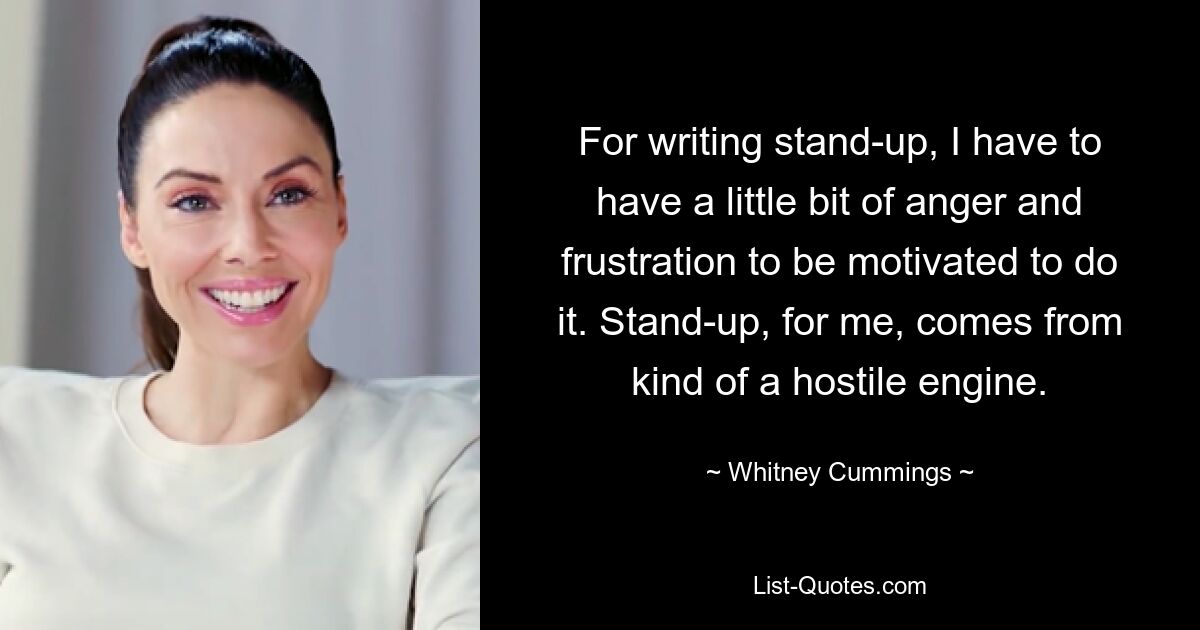 For writing stand-up, I have to have a little bit of anger and frustration to be motivated to do it. Stand-up, for me, comes from kind of a hostile engine. — © Whitney Cummings