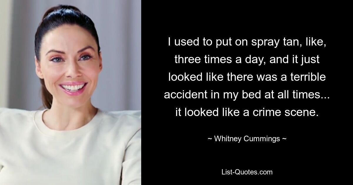 I used to put on spray tan, like, three times a day, and it just looked like there was a terrible accident in my bed at all times... it looked like a crime scene. — © Whitney Cummings