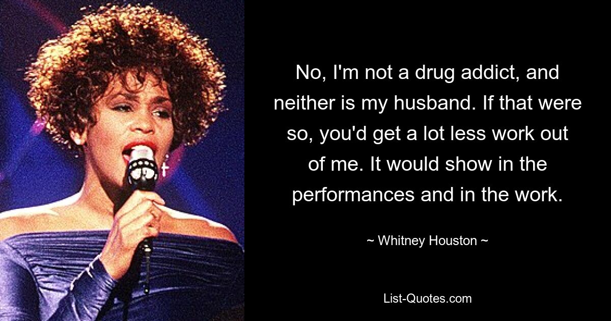 No, I'm not a drug addict, and neither is my husband. If that were so, you'd get a lot less work out of me. It would show in the performances and in the work. — © Whitney Houston