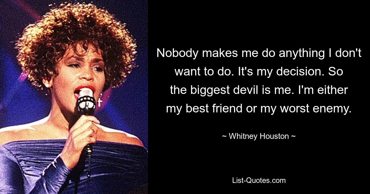 Nobody makes me do anything I don't want to do. It's my decision. So the biggest devil is me. I'm either my best friend or my worst enemy. — © Whitney Houston