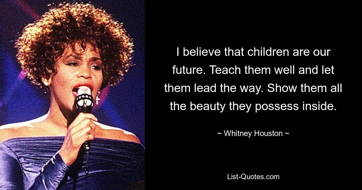 I believe that children are our future. Teach them well and let them lead the way. Show them all the beauty they possess inside. — © Whitney Houston