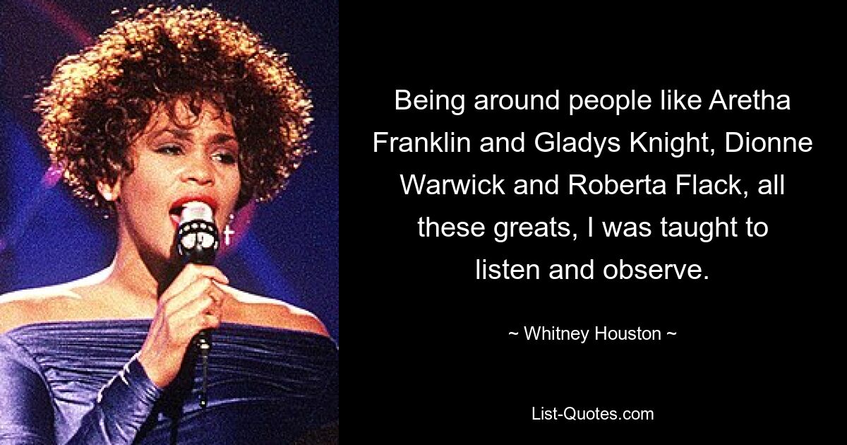 Being around people like Aretha Franklin and Gladys Knight, Dionne Warwick and Roberta Flack, all these greats, I was taught to listen and observe. — © Whitney Houston