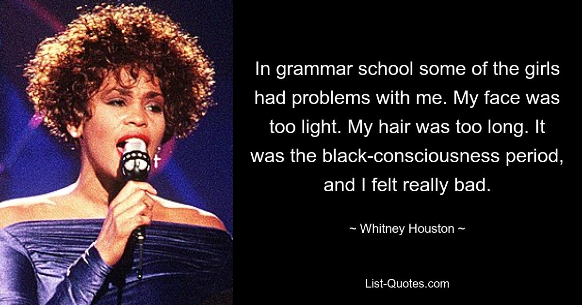 In grammar school some of the girls had problems with me. My face was too light. My hair was too long. It was the black-consciousness period, and I felt really bad. — © Whitney Houston