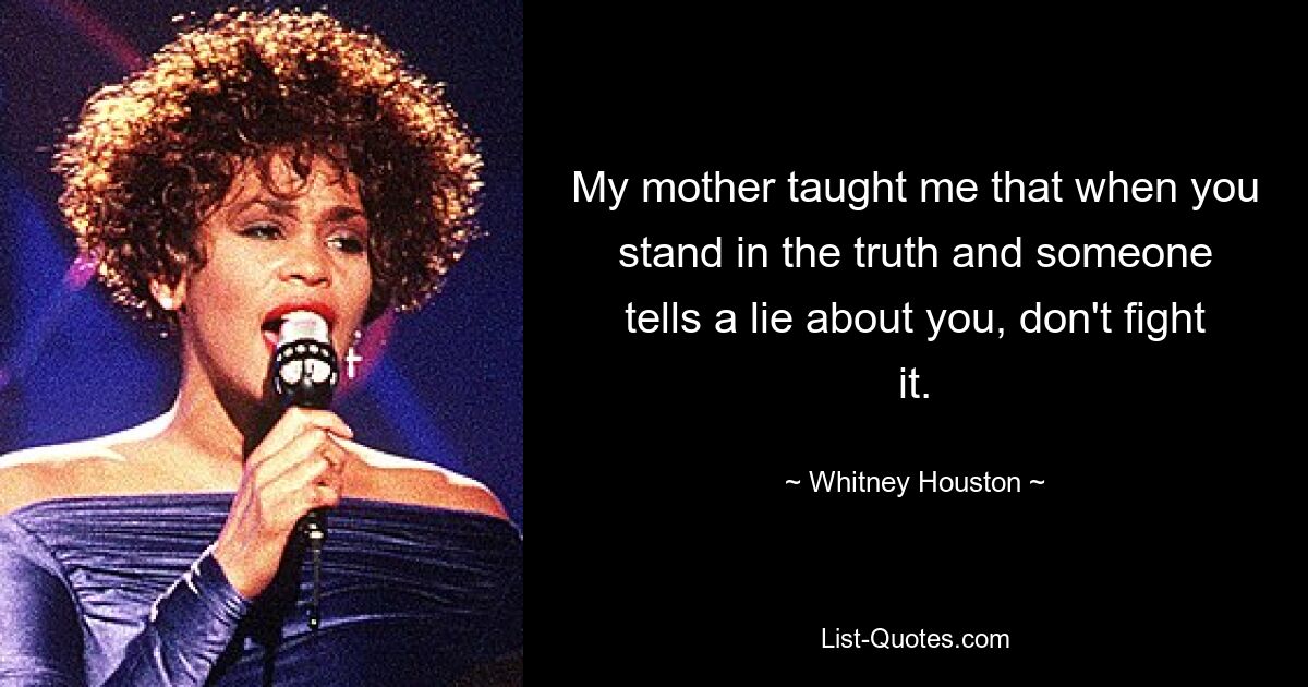 My mother taught me that when you stand in the truth and someone tells a lie about you, don't fight it. — © Whitney Houston