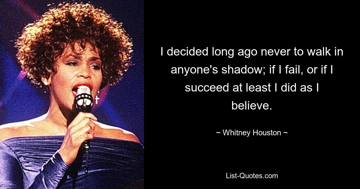 I decided long ago never to walk in anyone's shadow; if I fail, or if I succeed at least I did as I believe. — © Whitney Houston