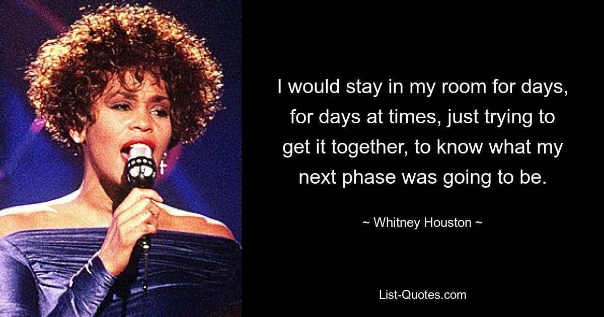 I would stay in my room for days, for days at times, just trying to get it together, to know what my next phase was going to be. — © Whitney Houston