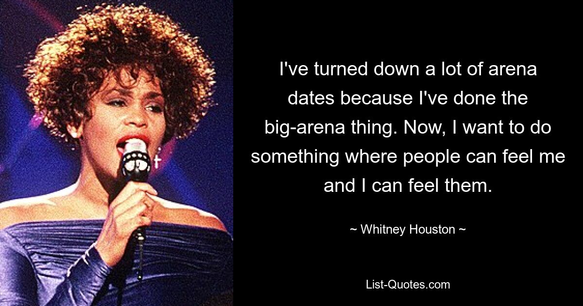 I've turned down a lot of arena dates because I've done the big-arena thing. Now, I want to do something where people can feel me and I can feel them. — © Whitney Houston