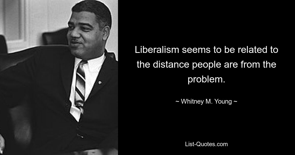 Liberalism seems to be related to the distance people are from the problem. — © Whitney M. Young