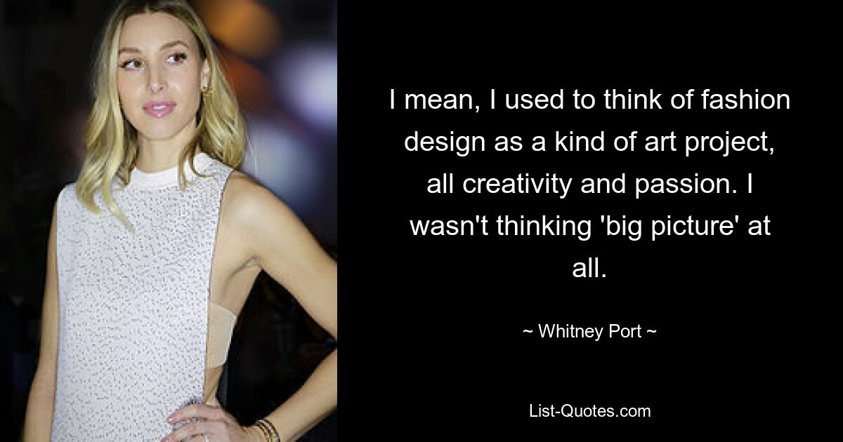 I mean, I used to think of fashion design as a kind of art project, all creativity and passion. I wasn't thinking 'big picture' at all. — © Whitney Port