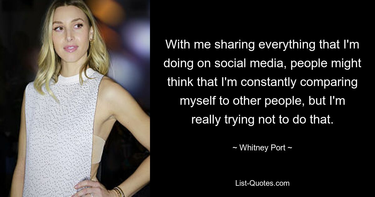 With me sharing everything that I'm doing on social media, people might think that I'm constantly comparing myself to other people, but I'm really trying not to do that. — © Whitney Port