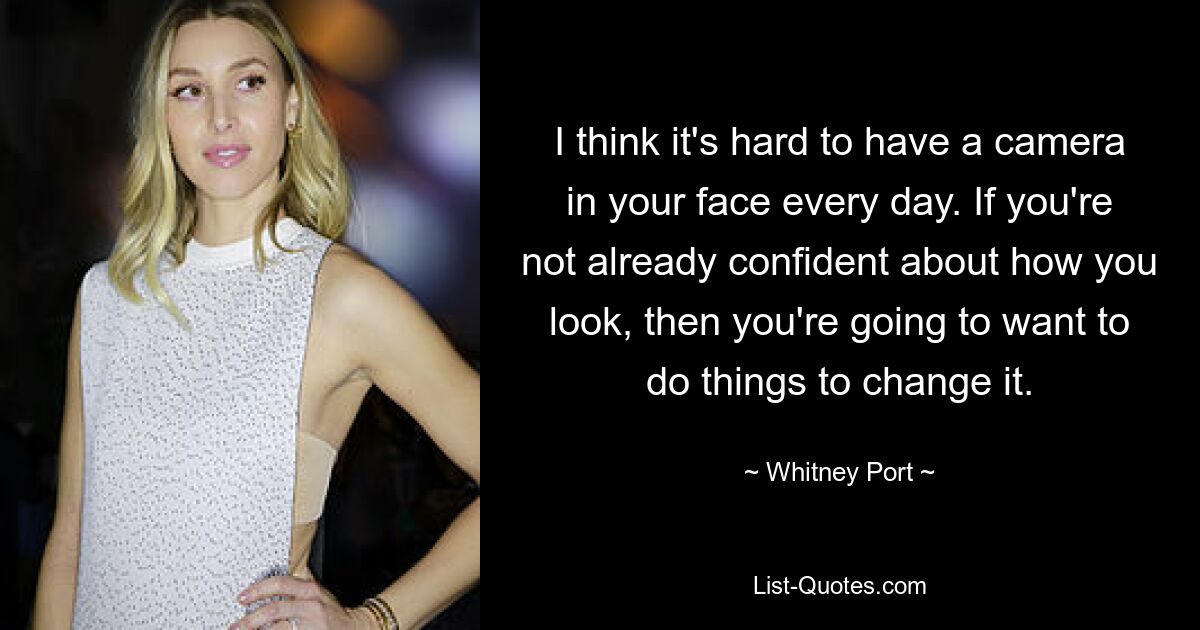 I think it's hard to have a camera in your face every day. If you're not already confident about how you look, then you're going to want to do things to change it. — © Whitney Port