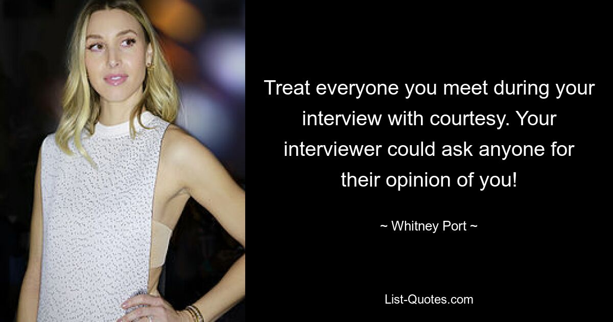 Treat everyone you meet during your interview with courtesy. Your interviewer could ask anyone for their opinion of you! — © Whitney Port