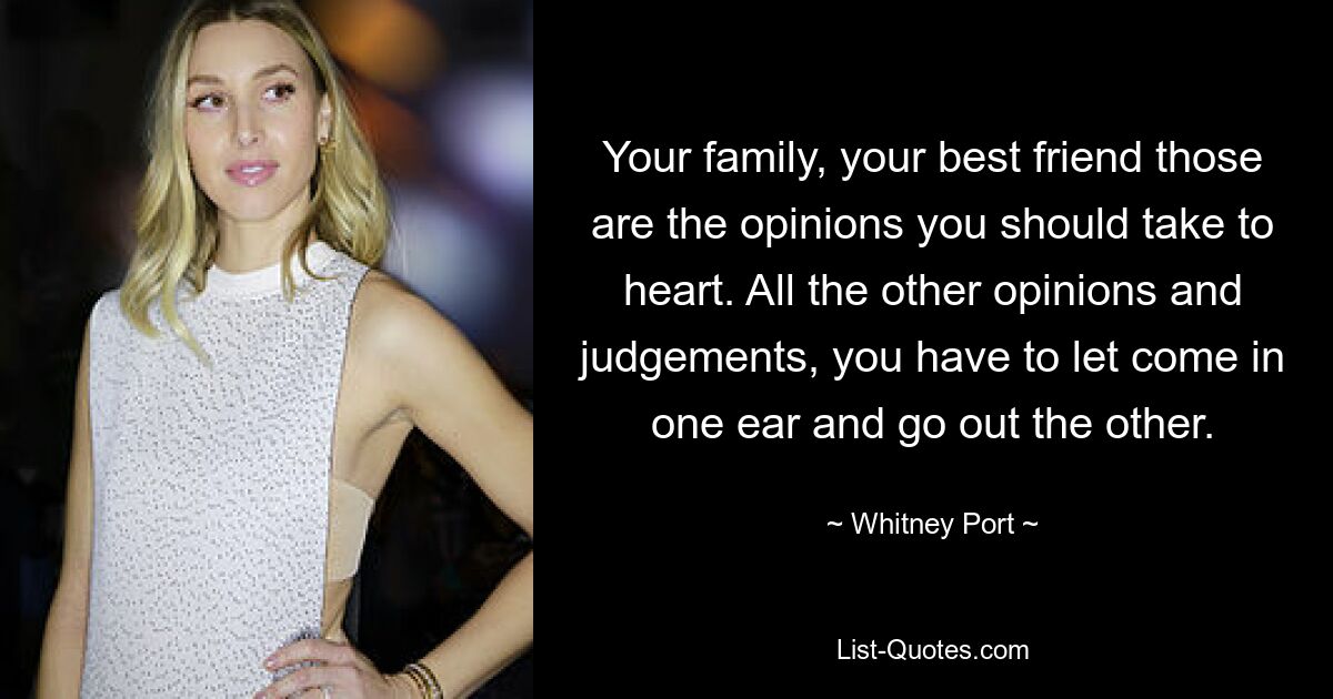 Your family, your best friend those are the opinions you should take to heart. All the other opinions and judgements, you have to let come in one ear and go out the other. — © Whitney Port