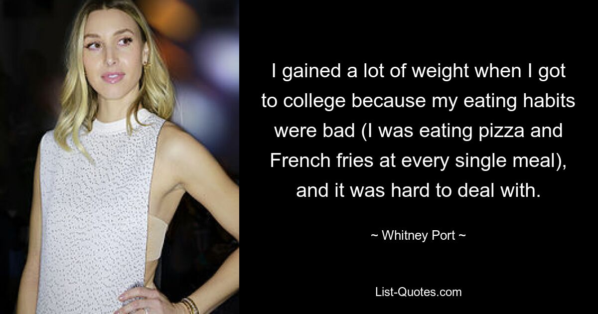 I gained a lot of weight when I got to college because my eating habits were bad (I was eating pizza and French fries at every single meal), and it was hard to deal with. — © Whitney Port