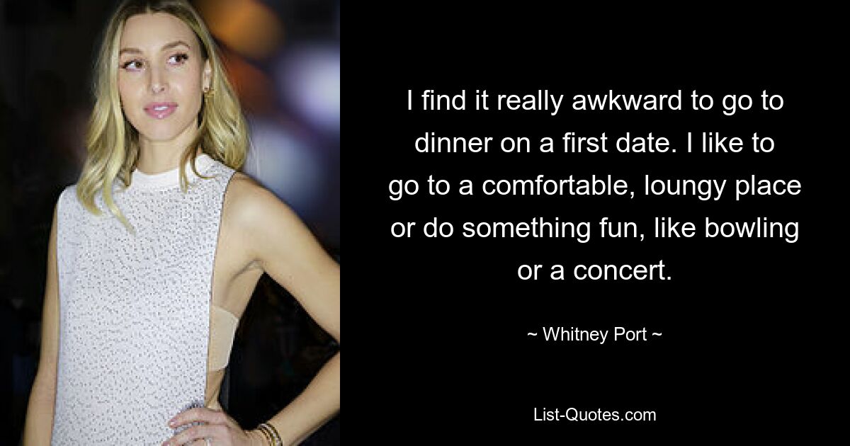 I find it really awkward to go to dinner on a first date. I like to go to a comfortable, loungy place or do something fun, like bowling or a concert. — © Whitney Port