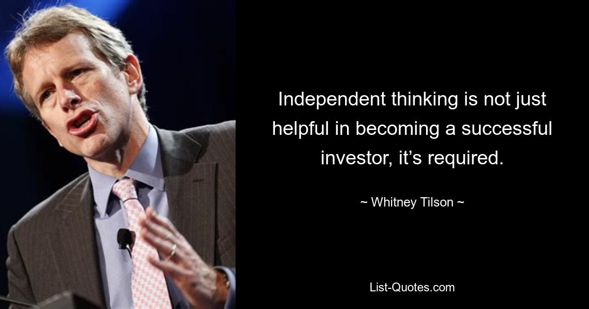 Independent thinking is not just helpful in becoming a successful investor, it’s required. — © Whitney Tilson