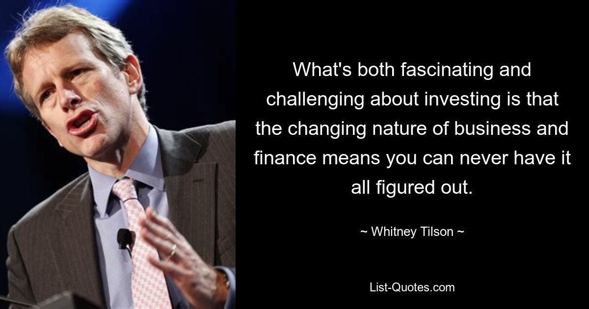 What's both fascinating and challenging about investing is that the changing nature of business and finance means you can never have it all figured out. — © Whitney Tilson