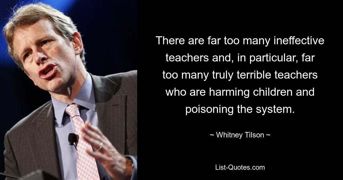 There are far too many ineffective teachers and, in particular, far too many truly terrible teachers who are harming children and poisoning the system. — © Whitney Tilson