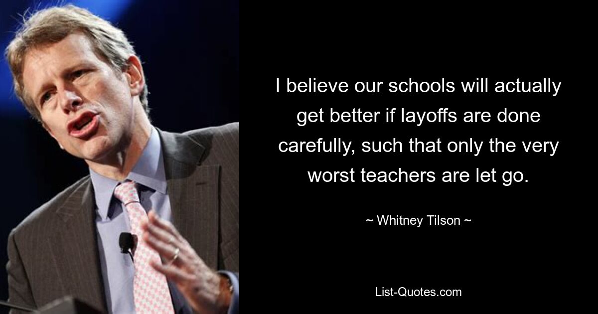 I believe our schools will actually get better if layoffs are done carefully, such that only the very worst teachers are let go. — © Whitney Tilson