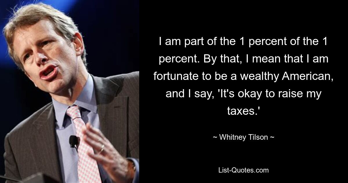 I am part of the 1 percent of the 1 percent. By that, I mean that I am fortunate to be a wealthy American, and I say, 'It's okay to raise my taxes.' — © Whitney Tilson