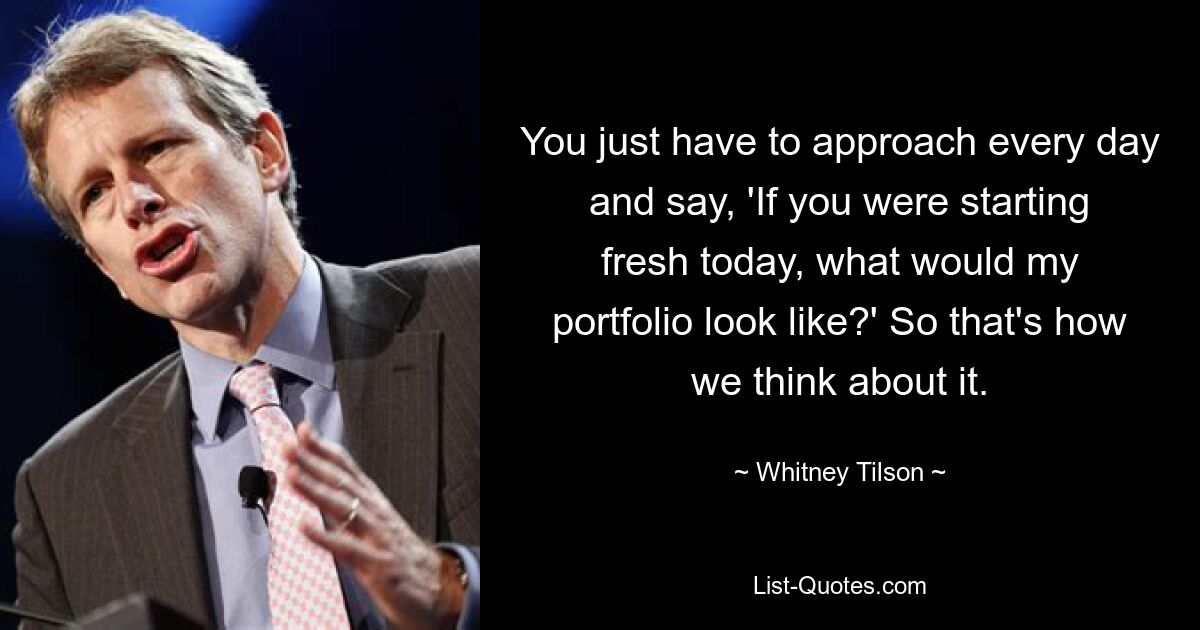 You just have to approach every day and say, 'If you were starting fresh today, what would my portfolio look like?' So that's how we think about it. — © Whitney Tilson