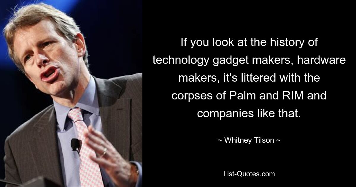 If you look at the history of technology gadget makers, hardware makers, it's littered with the corpses of Palm and RIM and companies like that. — © Whitney Tilson