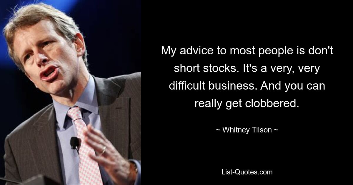 My advice to most people is don't short stocks. It's a very, very difficult business. And you can really get clobbered. — © Whitney Tilson