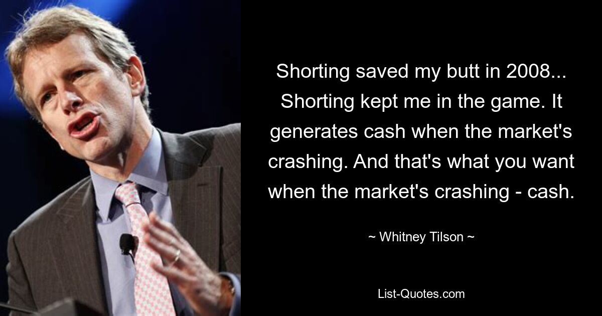 Shorting saved my butt in 2008... Shorting kept me in the game. It generates cash when the market's crashing. And that's what you want when the market's crashing - cash. — © Whitney Tilson