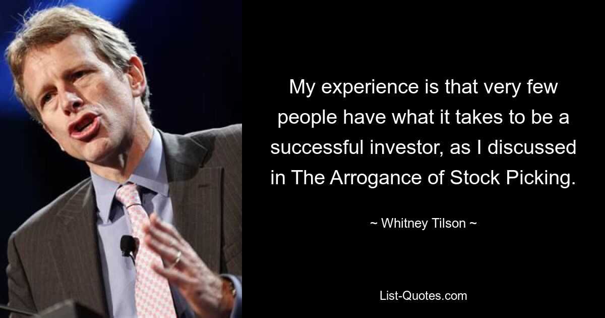 My experience is that very few people have what it takes to be a successful investor, as I discussed in The Arrogance of Stock Picking. — © Whitney Tilson