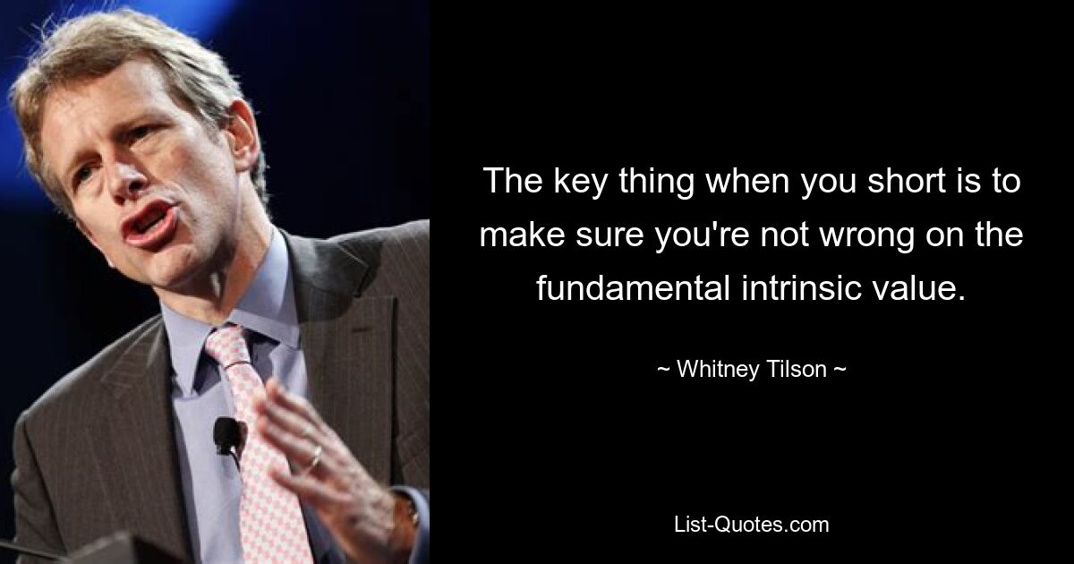 The key thing when you short is to make sure you're not wrong on the fundamental intrinsic value. — © Whitney Tilson