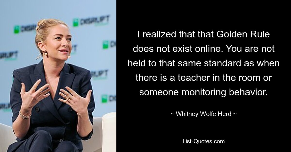 I realized that that Golden Rule does not exist online. You are not held to that same standard as when there is a teacher in the room or someone monitoring behavior. — © Whitney Wolfe Herd