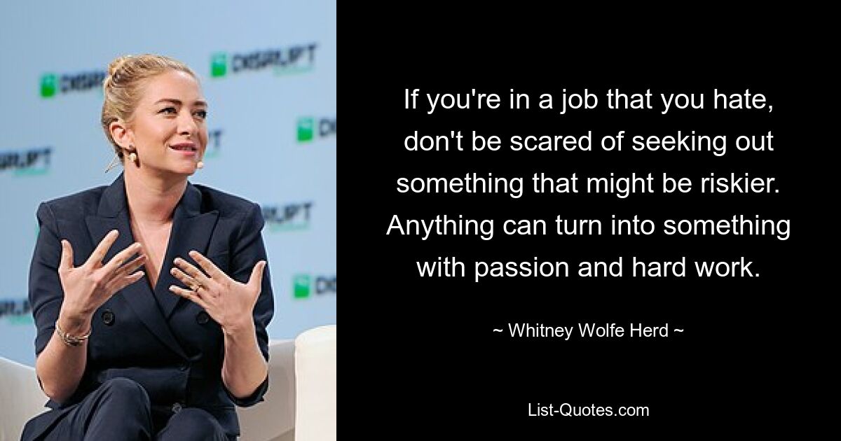 If you're in a job that you hate, don't be scared of seeking out something that might be riskier. Anything can turn into something with passion and hard work. — © Whitney Wolfe Herd