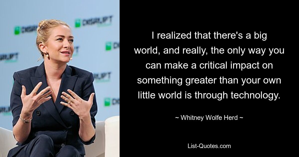 I realized that there's a big world, and really, the only way you can make a critical impact on something greater than your own little world is through technology. — © Whitney Wolfe Herd