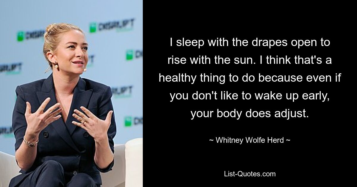 I sleep with the drapes open to rise with the sun. I think that's a healthy thing to do because even if you don't like to wake up early, your body does adjust. — © Whitney Wolfe Herd