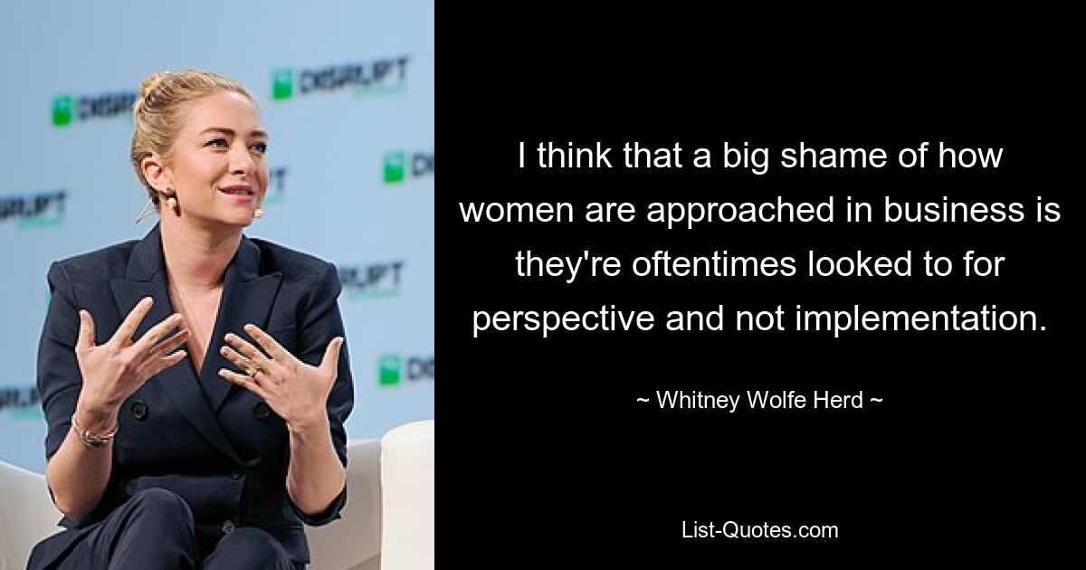 I think that a big shame of how women are approached in business is they're oftentimes looked to for perspective and not implementation. — © Whitney Wolfe Herd