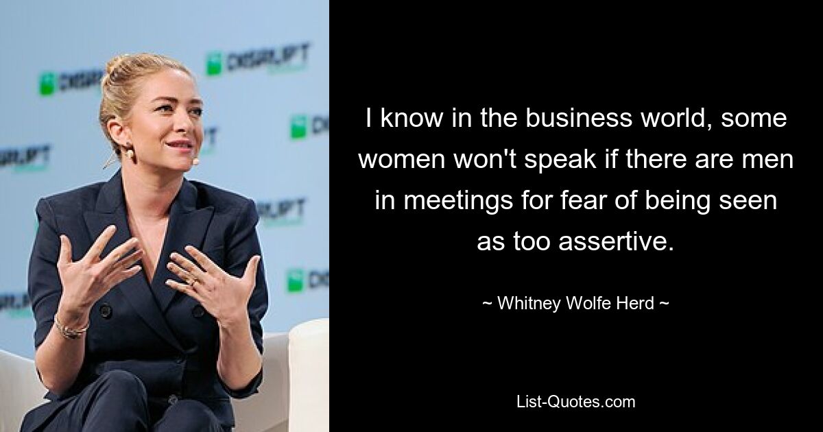 I know in the business world, some women won't speak if there are men in meetings for fear of being seen as too assertive. — © Whitney Wolfe Herd