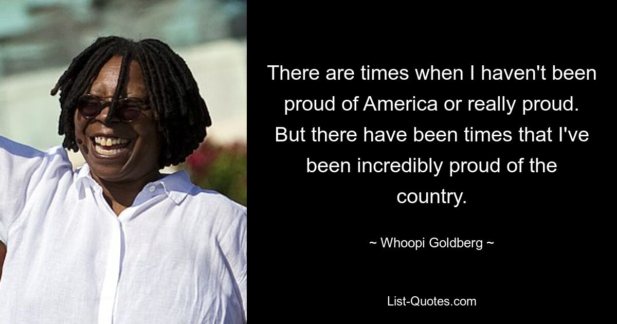 There are times when I haven't been proud of America or really proud. But there have been times that I've been incredibly proud of the country. — © Whoopi Goldberg