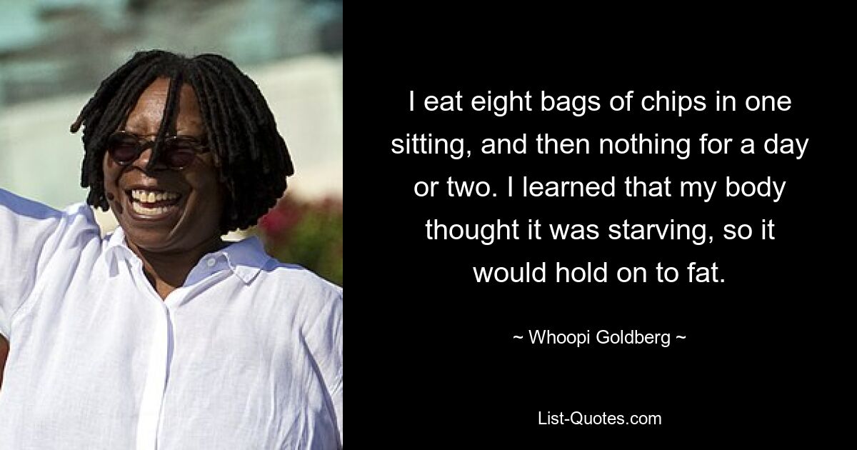 I eat eight bags of chips in one sitting, and then nothing for a day or two. I learned that my body thought it was starving, so it would hold on to fat. — © Whoopi Goldberg