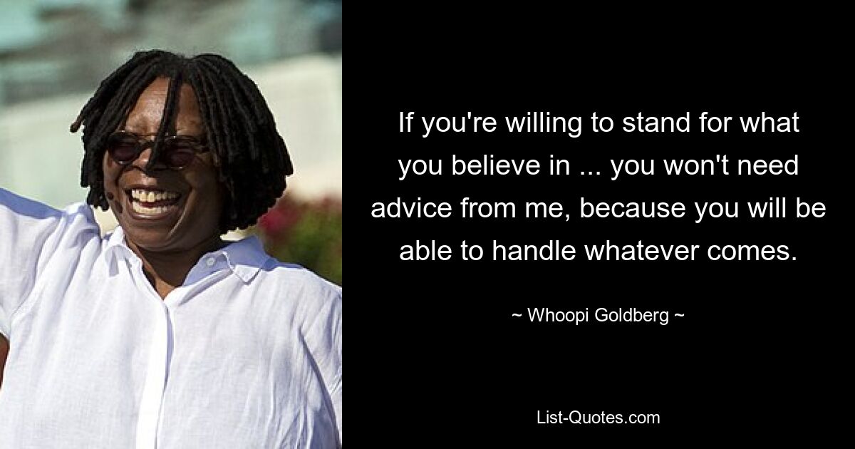 If you're willing to stand for what you believe in ... you won't need advice from me, because you will be able to handle whatever comes. — © Whoopi Goldberg