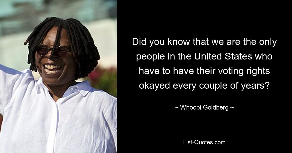 Did you know that we are the only people in the United States who have to have their voting rights okayed every couple of years? — © Whoopi Goldberg