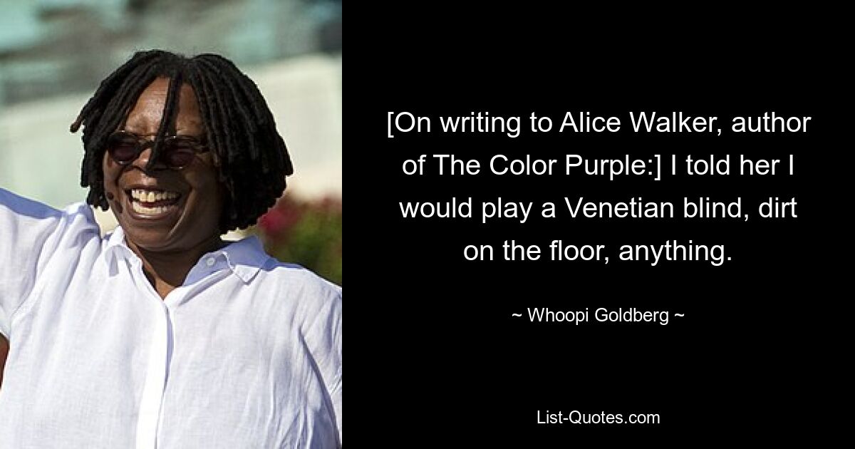 [On writing to Alice Walker, author of The Color Purple:] I told her I would play a Venetian blind, dirt on the floor, anything. — © Whoopi Goldberg