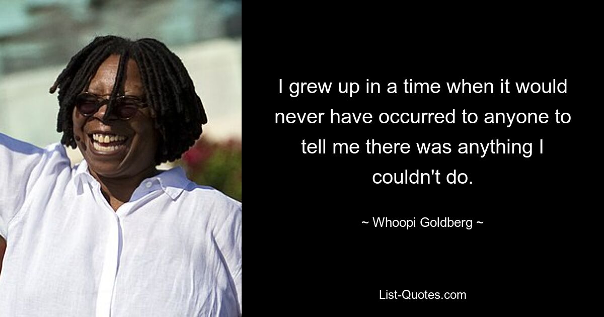 I grew up in a time when it would never have occurred to anyone to tell me there was anything I couldn't do. — © Whoopi Goldberg