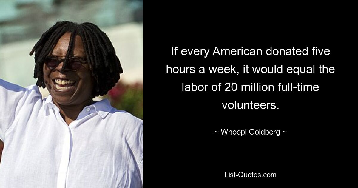 If every American donated five hours a week, it would equal the labor of 20 million full-time volunteers. — © Whoopi Goldberg