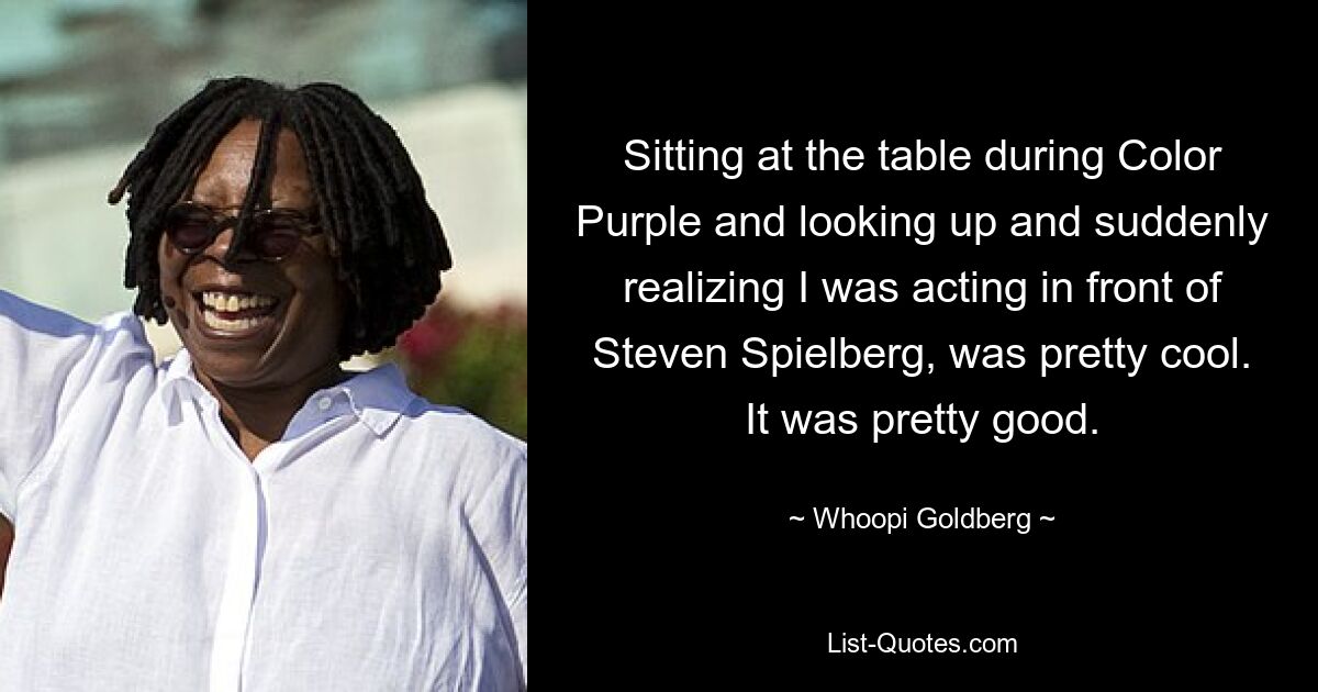 Sitting at the table during Color Purple and looking up and suddenly realizing I was acting in front of Steven Spielberg, was pretty cool. It was pretty good. — © Whoopi Goldberg