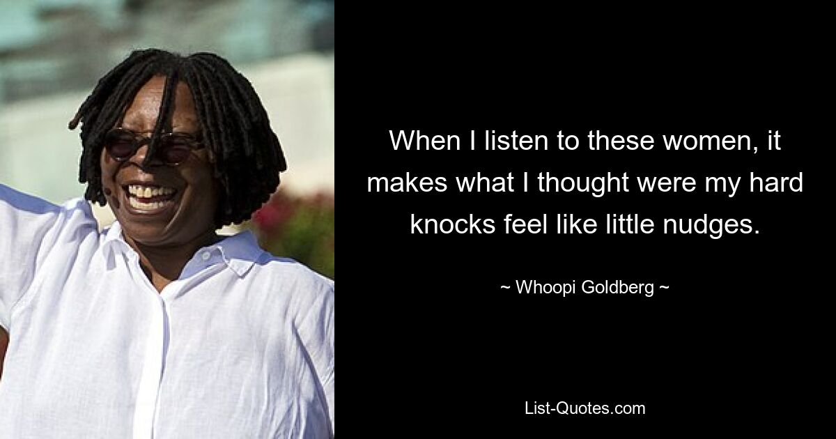 When I listen to these women, it makes what I thought were my hard knocks feel like little nudges. — © Whoopi Goldberg