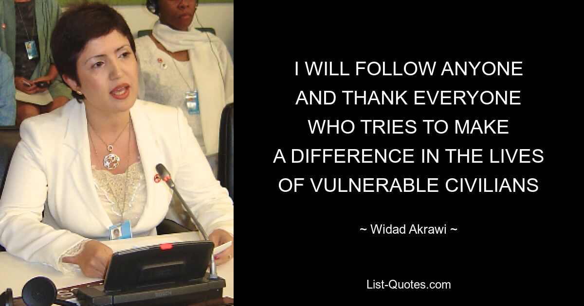 I WILL FOLLOW ANYONE
AND THANK EVERYONE
WHO TRIES TO MAKE
A DIFFERENCE IN THE LIVES
OF VULNERABLE CIVILIANS — © Widad Akrawi